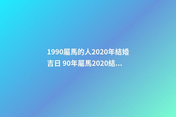 1990屬馬的人2020年結婚吉日 90年屬馬2020結婚大利月 2021年屬馬結婚吉日，2021年6月份結婚黃道吉日-第1張-觀點-玄機派